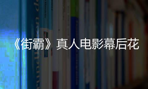 如电影都不霸幕后槽造真人 网型连友吐花絮街