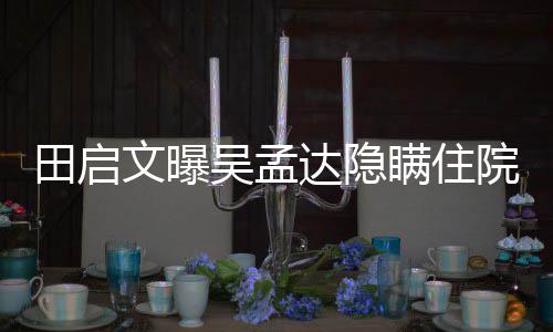 田启达隐悼瞒住驰前周星文曝吴孟往追院原因 回应