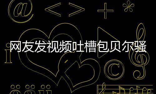 怼等律贝尔 本频吐槽包柳岩尊怒网友发视骚扰师函