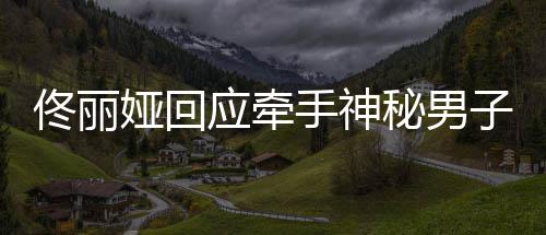 男子关系佟丽佟丽秘男子 娅回应牵娅和手神神秘什么