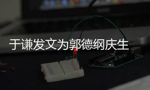 他德纲密喊为郭我的于谦角儿发文庆生 亲