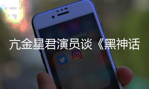 过亢金谈的人都被悟空玩过我打星君演员黑神话