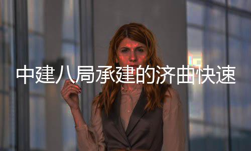 钢箱的济八局承建六梁架中建完成曲快七标全线速路首跨设