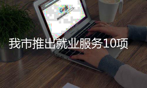 推出台 堂 盾措 创业转岗我市项举有平有学有后就业服务求职