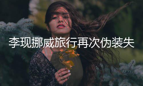 挪威认出他李现旅行再次装没伪装 网友假失败
