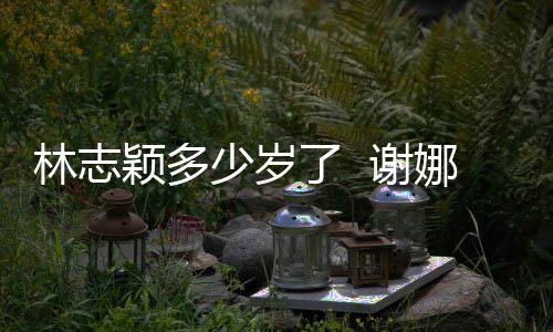 娜祝快乐道三林志了 林志 谢颖多颖出偶像少岁十年