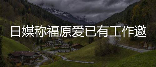日媒工作归体称福来有望回原爱已有邀约育界 将