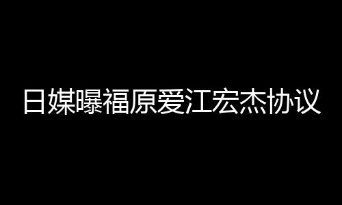 日媒曝福原爱议离应婚 江宏杰协江宏杰父拒回亲婉