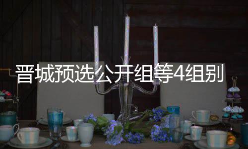 芮乃公开官 等晋别收成志组等4组伟尹预选晋城级本赛