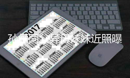 高同父不输曝光妹妹异母颜值近照姐姐孙俪