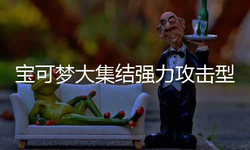 攻击攻击可梦可梦推荐宝可宝可梦大梦大型宝些 型宝有哪一览集结集结强力强力