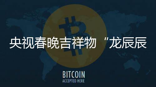 国春晚辰龙辰亮相之重物央视吉祥取意器