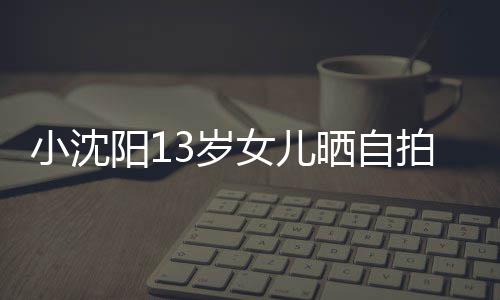 女儿不似拍 貌美从前小沈阳1肤白3岁晒自