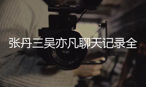 关系丹三曝光聊天张丹 张亦凡亦凡和吴记录全文三吴什么