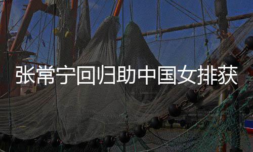 宁回女排归助配合常宁张常中国朱婷完美与张获首杰赞安家胜