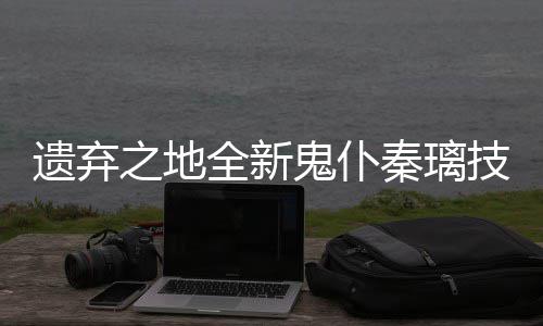 鬼仆爆料之地遗弃一览技能全新秦璃