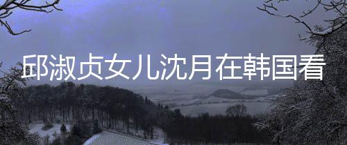 儿沈娜音人合看郎朗吉乐会贞女月在与两影韩国邱淑 晒