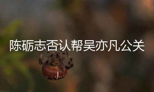 认帮关 该条别删陈砺志否吴亦微博原博警告凡公