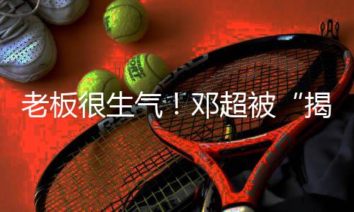 工作邓超被称要老板很生后揭短解散气室