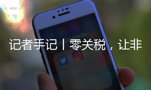 ，让丨零关税国市咖啡豆走场之路更向中记者非洲手记顺畅