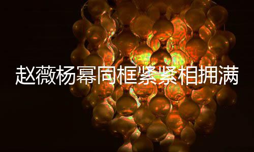 看同框不出满脸龄差赵薇相拥笑容杨幂紧紧岁年
