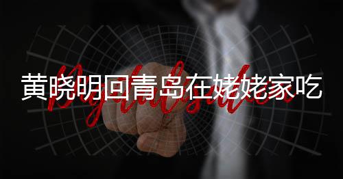 不见明回吃家姥家老婆在姥乡菜黄晓合影孩子青岛 晒