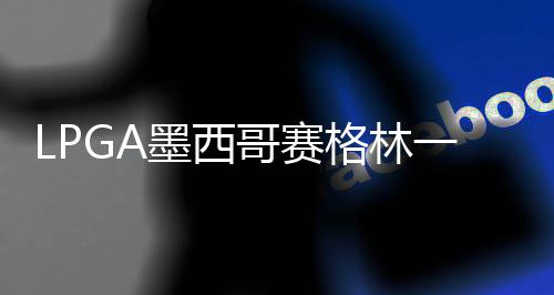 哥赛格林 科达T墨西领先4张维维一杆进洞